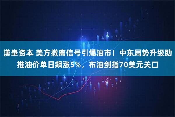 漢崋资本 美方撤离信号引爆油市！中东局势升级助推油价单日飙涨5%，布油剑指70美元关口