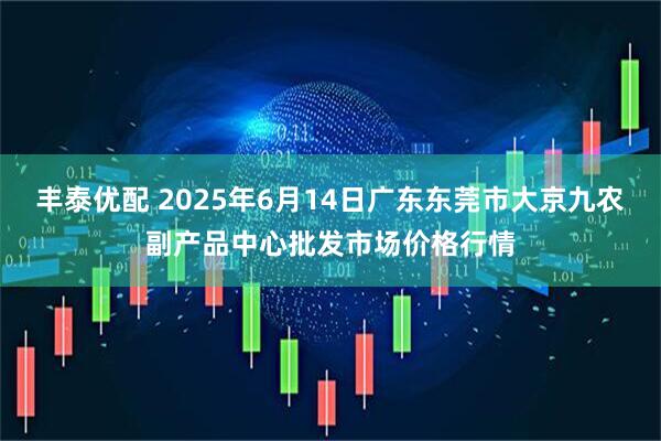 丰泰优配 2025年6月14日广东东莞市大京九农副产品中心批发市场价格行情