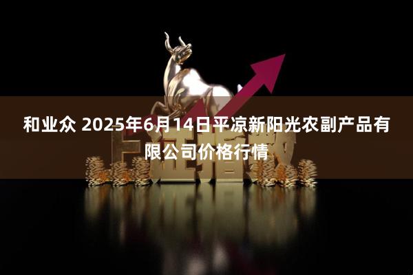 和业众 2025年6月14日平凉新阳光农副产品有限公司价格行情