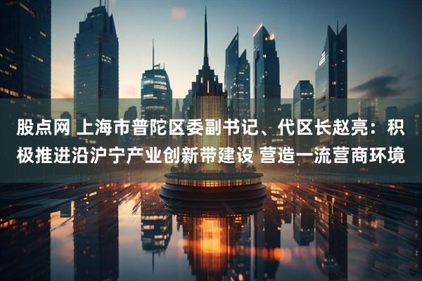 股点网 上海市普陀区委副书记、代区长赵亮：积极推进沿沪宁产业创新带建设 营造一流营商环境