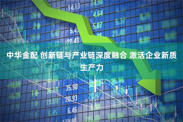 中华金配 创新链与产业链深度融合 激活企业新质生产力