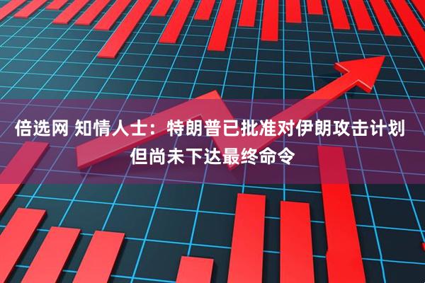 倍选网 知情人士：特朗普已批准对伊朗攻击计划 但尚未下达最终命令