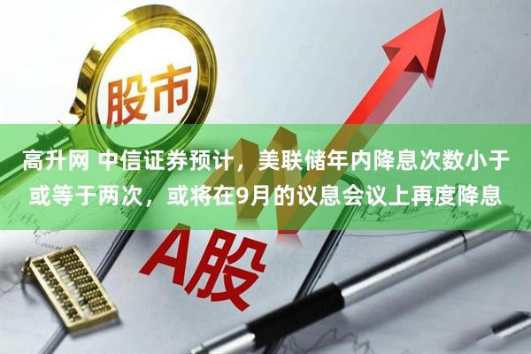 高升网 中信证券预计，美联储年内降息次数小于或等于两次，或将在9月的议息会议上再度降息