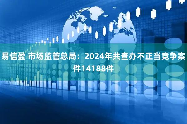 易信盈 市场监管总局：2024年共查办不正当竞争案件14188件