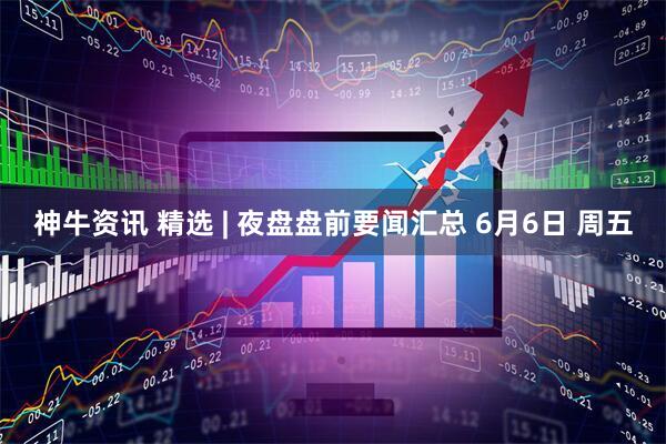 神牛资讯 精选 | 夜盘盘前要闻汇总 6月6日 周五