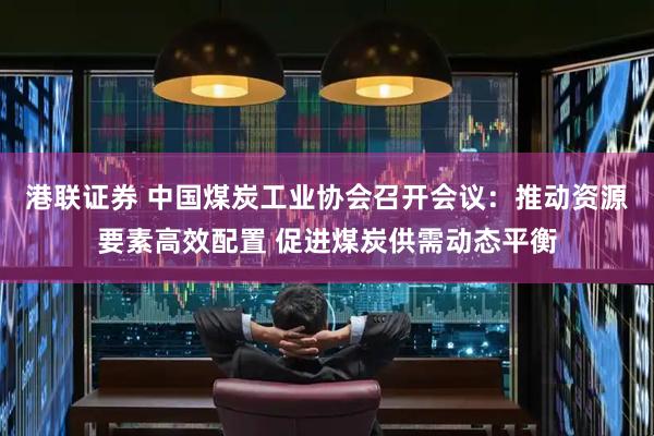 港联证券 中国煤炭工业协会召开会议：推动资源要素高效配置 促进煤炭供需动态平衡