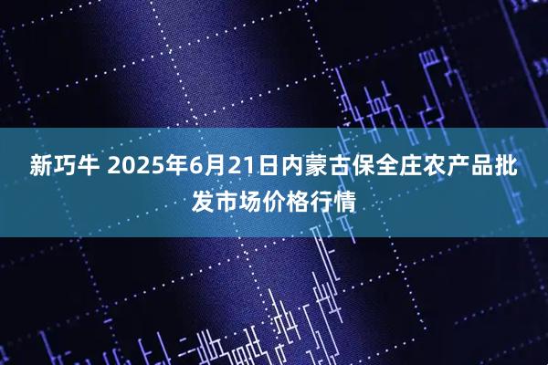 新巧牛 2025年6月21日内蒙古保全庄农产品批发市场价格行情