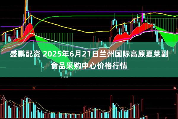 盛鹏配资 2025年6月21日兰州国际高原夏菜副食品采购中心价格行情