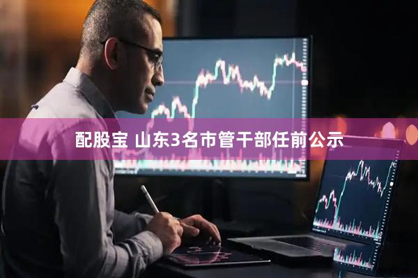 配股宝 山东3名市管干部任前公示