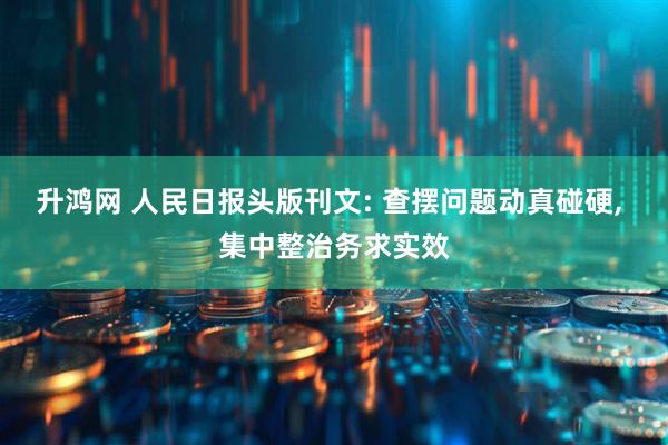 升鸿网 人民日报头版刊文: 查摆问题动真碰硬, 集中整治务求实效