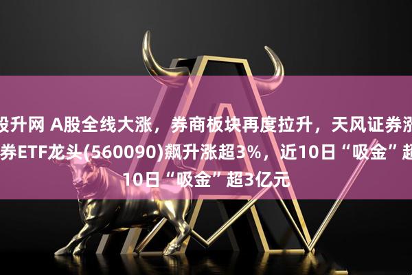 股升网 A股全线大涨，券商板块再度拉升，天风证券涨停，证券ETF龙头(560090)飙升涨超3%，近10日“吸金”超3亿元