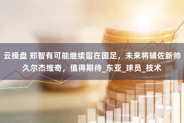 云操盘 郑智有可能继续留在国足，未来将辅佐新帅久尔杰维奇，值得期待_东亚_球员_技术