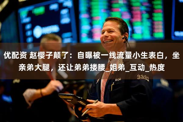 优配资 赵樱子颠了：自曝被一线流量小生表白，坐亲弟大腿，还让弟弟搂腰_姐弟_互动_热度
