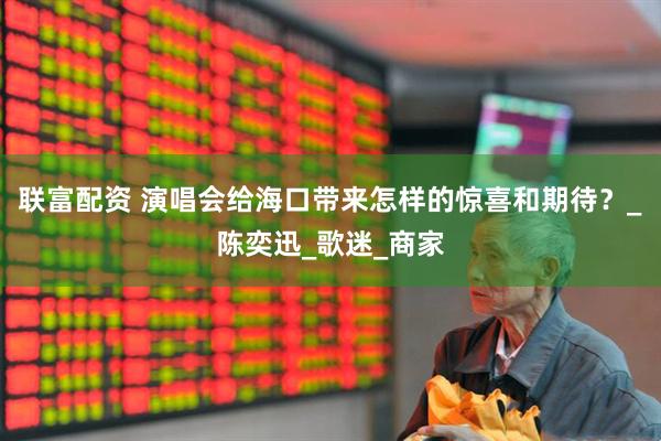 联富配资 演唱会给海口带来怎样的惊喜和期待？_陈奕迅_歌迷_商家
