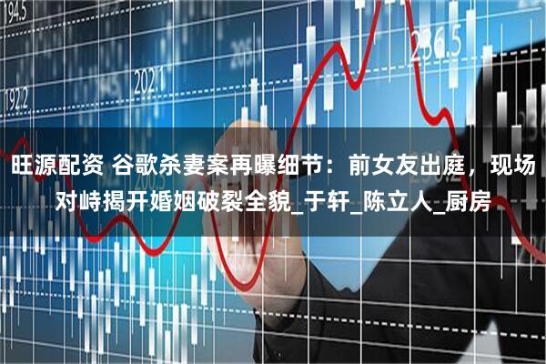 旺源配资 谷歌杀妻案再曝细节：前女友出庭，现场对峙揭开婚姻破裂全貌_于轩_陈立人_厨房