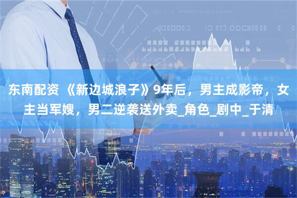 东南配资 《新边城浪子》9年后，男主成影帝，女主当军嫂，男二逆袭送外卖_角色_剧中_于清