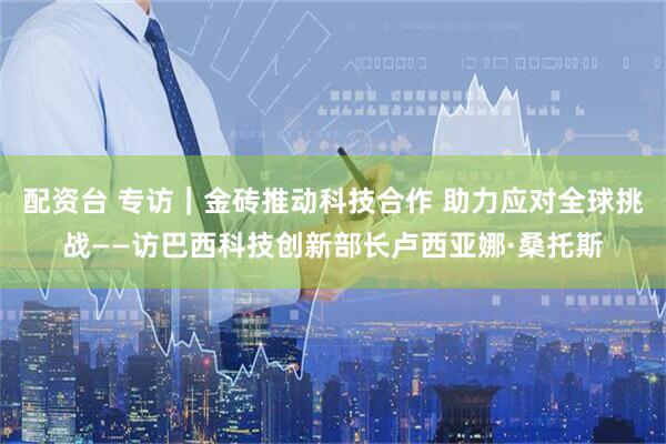 配资台 专访｜金砖推动科技合作 助力应对全球挑战——访巴西科技创新部长卢西亚娜·桑托斯