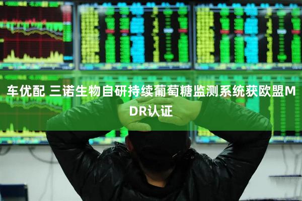 车优配 三诺生物自研持续葡萄糖监测系统获欧盟MDR认证