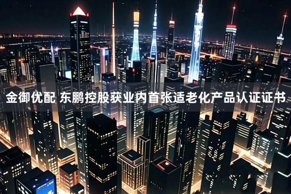 金御优配 东鹏控股获业内首张适老化产品认证证书