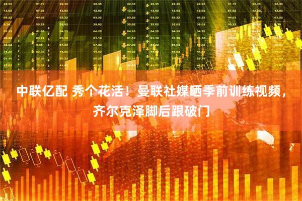 中联亿配 秀个花活！曼联社媒晒季前训练视频，齐尔克泽脚后跟破门