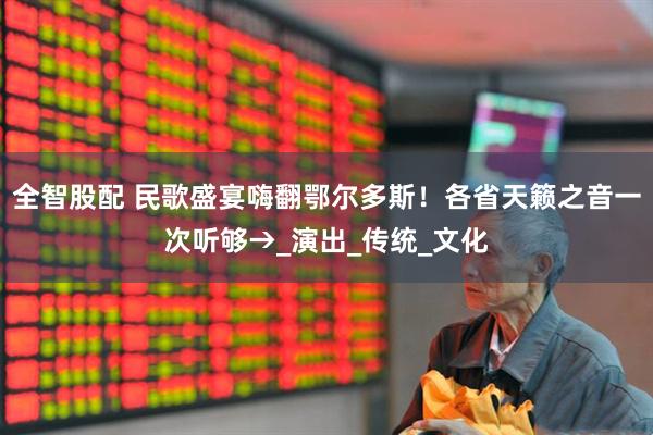 全智股配 民歌盛宴嗨翻鄂尔多斯！各省天籁之音一次听够→_演出_传统_文化