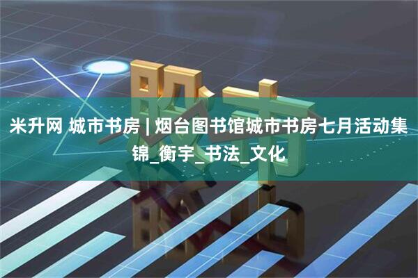 米升网 城市书房 | 烟台图书馆城市书房七月活动集锦_衡宇_书法_文化