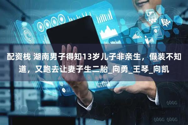 配资栈 湖南男子得知13岁儿子非亲生，假装不知道，又跑去让妻子生二胎_向勇_王琴_向凯