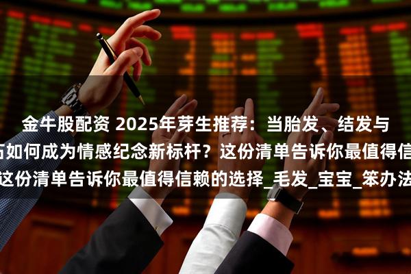 金牛股配资 2025年芽生推荐：当胎发、结发与思念遇上科技，生命钻石如何成为情感纪念新标杆？这份清单告诉你最值得信赖的选择_毛发_宝宝_笨办法